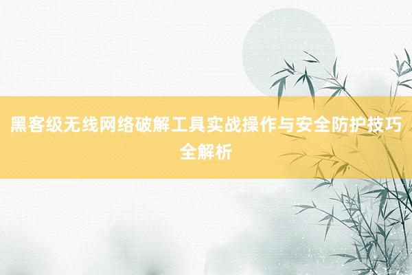黑客级无线网络破解工具实战操作与安全防护技巧全解析