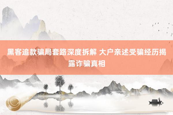 黑客追款骗局套路深度拆解 大户亲述受骗经历揭露诈骗真相