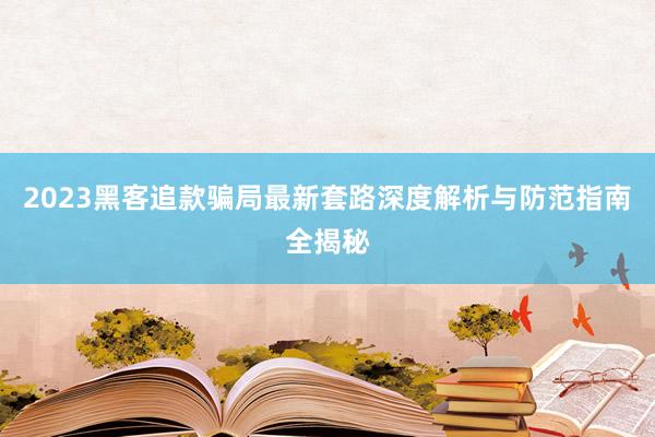 2023黑客追款骗局最新套路深度解析与防范指南全揭秘