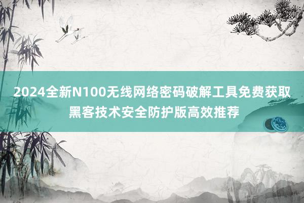 2024全新N100无线网络密码破解工具免费获取 黑客技术安全防护版高效推荐