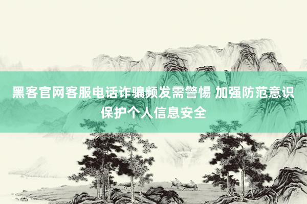 黑客官网客服电话诈骗频发需警惕 加强防范意识保护个人信息安全