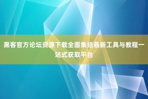 黑客官方论坛资源下载全面集结最新工具与教程一站式获取平台