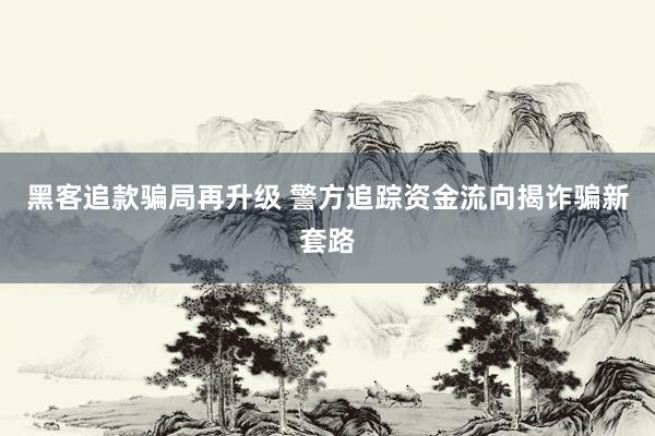 黑客追款骗局再升级 警方追踪资金流向揭诈骗新套路