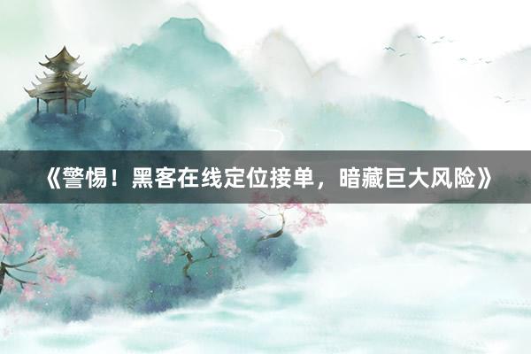 《警惕！黑客在线定位接单，暗藏巨大风险》